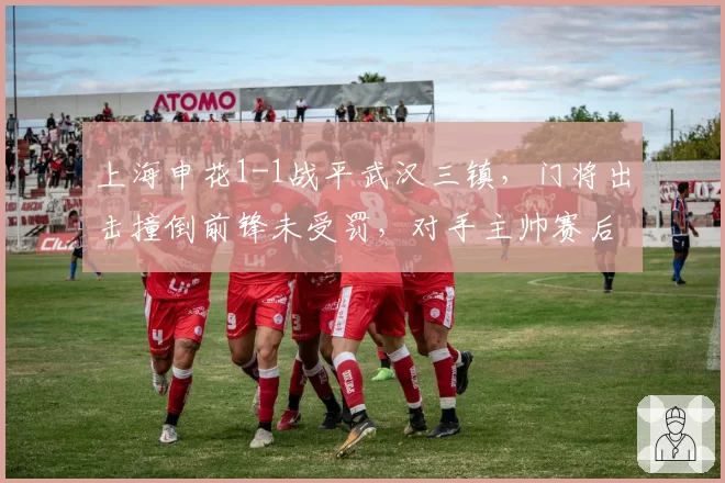 上海申花1-1战平武汉三镇，门将出击撞倒前锋未受罚，对手主帅赛后愤怒离席