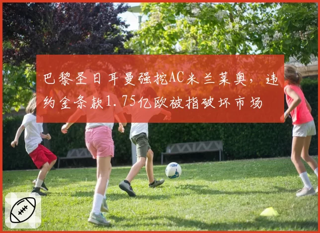 巴黎圣日耳曼强挖AC米兰莱奥,违约金条款1.75亿欧被指破坏市场