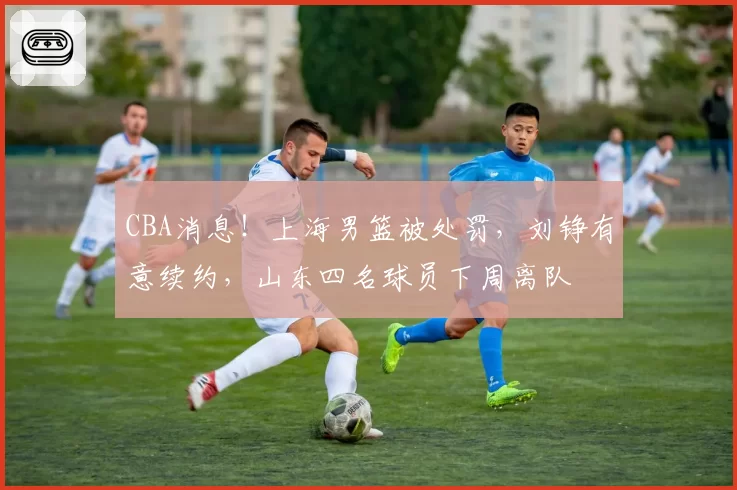 CBA消息！上海男篮被处罚，刘铮有意续约，山东四名球员下周离队