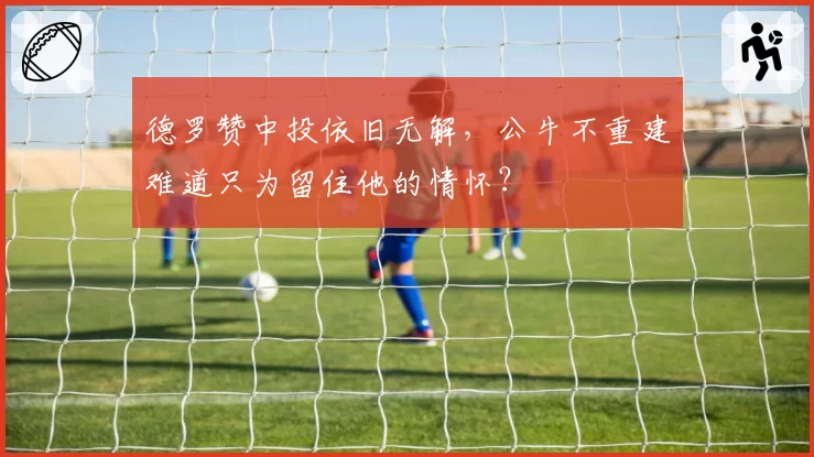 德罗赞中投依旧无解,公牛不重建难道只为留住他的情怀?
