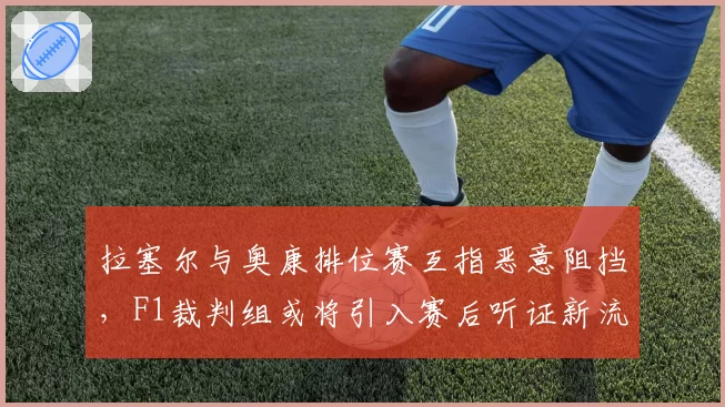拉塞尔与奥康排位赛互指恶意阻挡,F1裁判组或将引入赛后听证新流程