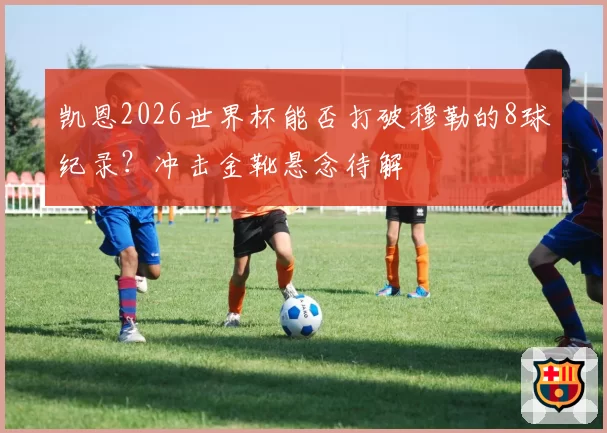 凯恩2026世界杯能否打破穆勒的8球纪录?冲击金靴悬念待解