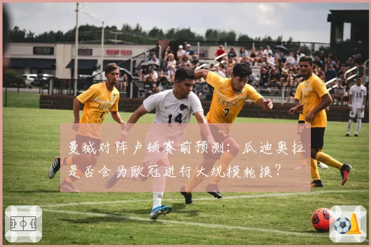 曼城对阵卢顿赛前预测：瓜迪奥拉是否会为欧冠进行大规模轮换？