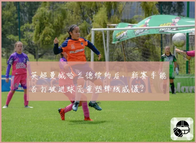 英超曼城哈兰德续约后，新赛季能否打破进球荒重塑锋线威慑？